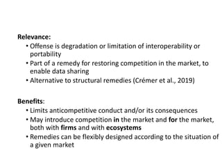 Relevance:
• Offense is degradation or limitation of interoperability or
portability
• Part of a remedy for restoring competition in the market, to
enable data sharing
• Alternative to structural remedies (Crémer et al., 2019)
Benefits:
• Limits anticompetitive conduct and/or its consequences
• May introduce competition in the market and for the market,
both with firms and with ecosystems
• Remedies can be flexibly designed according to the situation of
a given market
 