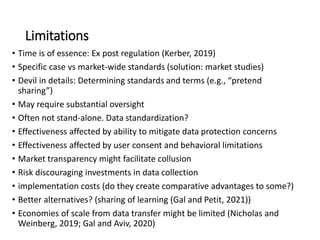Limitations
• Time is of essence: Ex post regulation (Kerber, 2019)
• Specific case vs market-wide standards (solution: market studies)
• Devil in details: Determining standards and terms (e.g., “pretend
sharing”)
• May require substantial oversight
• Often not stand-alone. Data standardization?
• Effectiveness affected by ability to mitigate data protection concerns
• Effectiveness affected by user consent and behavioral limitations
• Market transparency might facilitate collusion
• Risk discouraging investments in data collection
• implementation costs (do they create comparative advantages to some?)
• Better alternatives? (sharing of learning (Gal and Petit, 2021))
• Economies of scale from data transfer might be limited (Nicholas and
Weinberg, 2019; Gal and Aviv, 2020)
 