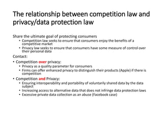 The relationship between competition law and
privacy/data protection law
Share the ultimate goal of protecting consumers
• Competition law seeks to ensure that consumers enjoy the benefits of a
competitive market
• Privacy law seeks to ensure that consumers have some measure of control over
their personal data
Contact:
• Competition over privacy:
• Privacy as a quality parameter for consumers
• Firms can offer enhanced privacy to distinguish their products (Apple) if there is
competition
• Competition and Privacy:
• Ensuring interoperability and portability of voluntarily shared data by the data
subject
• Increasing access to alternative data that does not infringe data protection laws
• Excessive private data collection as an abuse (Facebook case)
 