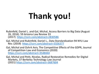 Thank you!
Rubinfeld, Daniel L. and Gal, Michal, Access Barriers to Big Data (August
26, 2016). 59 Arizona Law Review 33
(2017) https://ssrn.com/abstract=2830586
Gal, Michal and Rubinfeld, Daniel L., Data Standardization 94 NYU Law
Rev. (2019) https://ssrn.com/abstract=3326377
Gal, Michal and Oshrit Aviv, The Competitive Effects of the GDPR, Journal
of Competition Law and Economics (2020)
https://ssrn.com/abstract=3548444
Gal, Michal and Petit, Nicolas, Radical Restorative Remedies for Digital
Markets, 37 Berkeley Technology Law Journal
(2021) https://ssrn.com/abstract=3687604
 