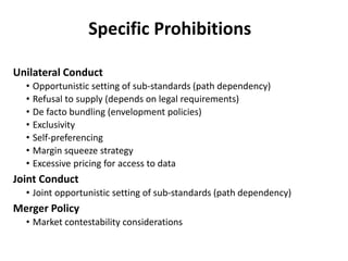 Specific Prohibitions
Unilateral Conduct
• Opportunistic setting of sub-standards (path dependency)
• Refusal to supply (depends on legal requirements)
• De facto bundling (envelopment policies)
• Exclusivity
• Self-preferencing
• Margin squeeze strategy
• Excessive pricing for access to data
Joint Conduct
• Joint opportunistic setting of sub-standards (path dependency)
Merger Policy
• Market contestability considerations
 
