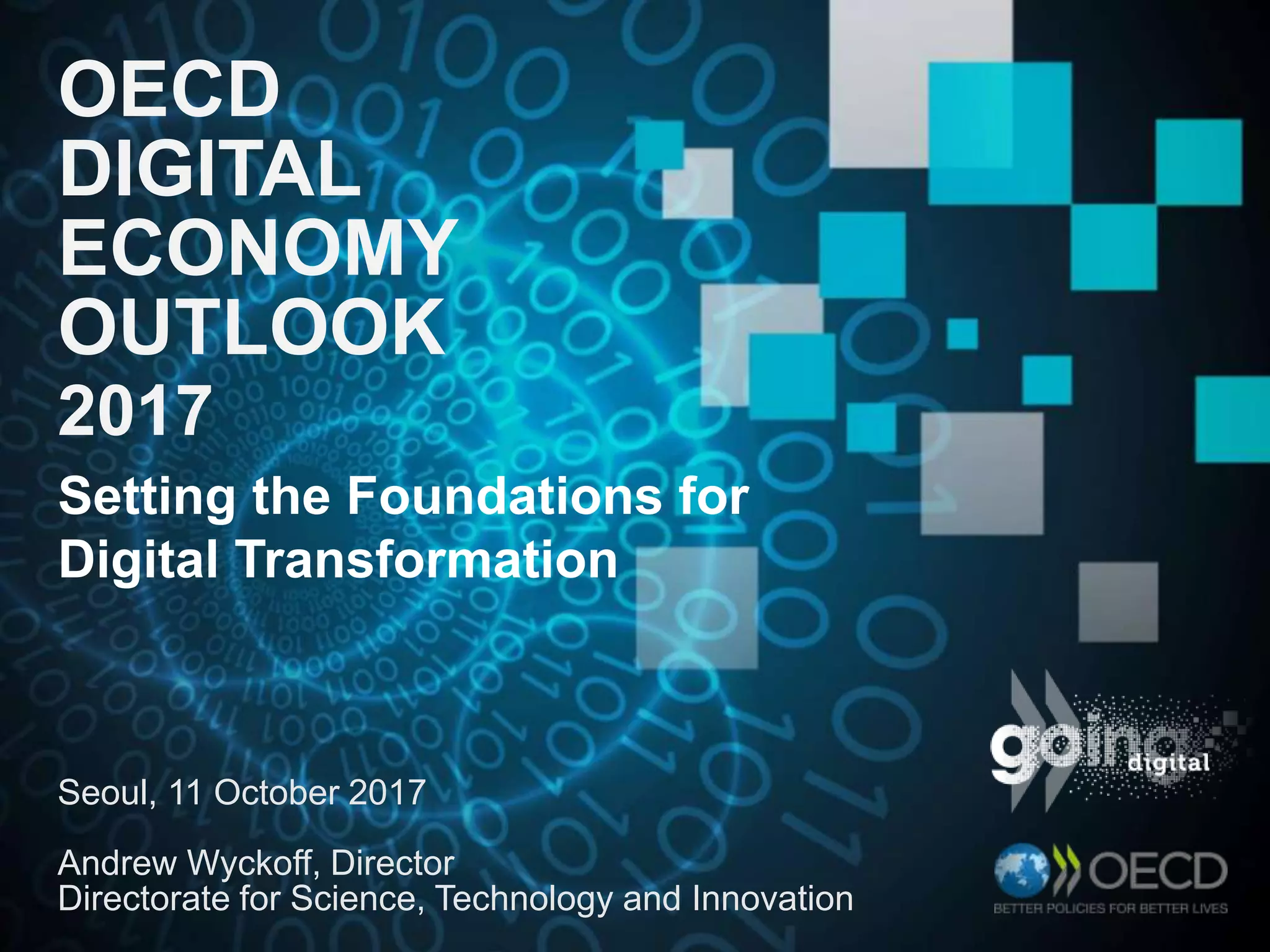 OECD
DIGITAL
ECONOMY
OUTLOOK
2017
Seoul, 11 October 2017
Andrew Wyckoff, Director
Directorate for Science, Technology and Innovation
Setting the Foundations for
Digital Transformation
 