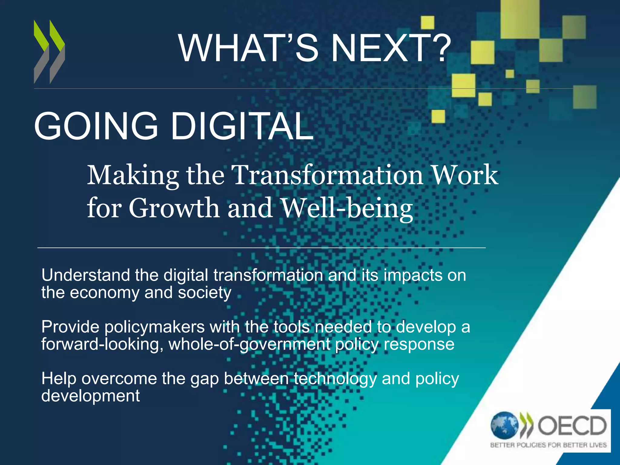 GOING DIGITAL
Making the Transformation Work
for Growth and Well-being
Understand the digital transformation and its impacts on
the economy and society
Provide policymakers with the tools needed to develop a
forward-looking, whole-of-government policy response
Help overcome the gap between technology and policy
development
WHAT’S NEXT?
 