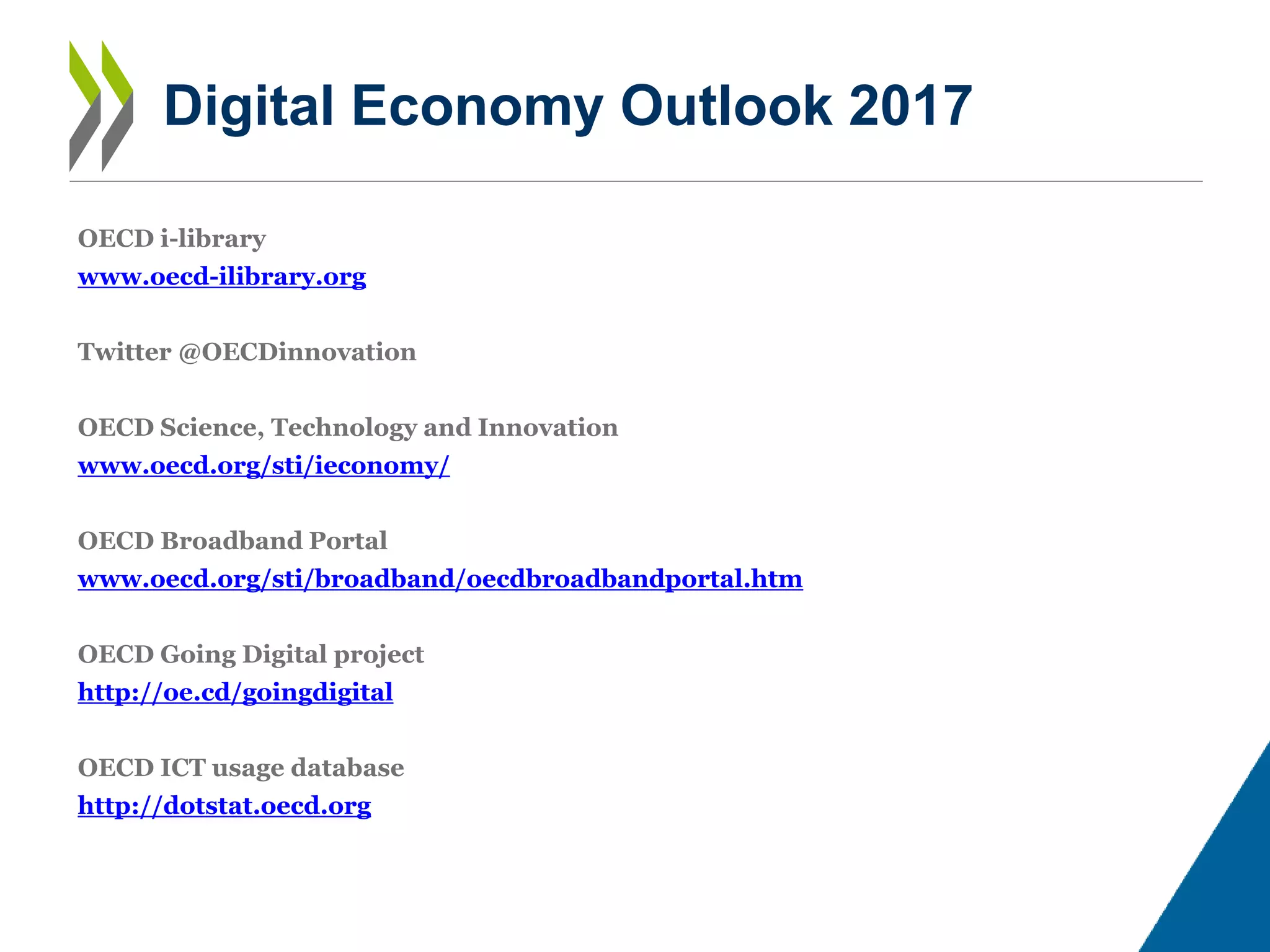 Digital Economy Outlook 2017
OECD i-library
www.oecd-ilibrary.org
Twitter @OECDinnovation
OECD Science, Technology and Innovation
www.oecd.org/sti/ieconomy/
OECD Broadband Portal
www.oecd.org/sti/broadband/oecdbroadbandportal.htm
OECD Going Digital project
http://oe.cd/goingdigital
OECD ICT usage database
http://dotstat.oecd.org
 