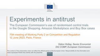 Experiments in antitrust
The European Commission’s use of randomised control trials
in the Google Shopping, Amazon Marketplace and Buy Box cases
75th meeting of Working Party 2 on Competition and Regulation
12 June 2023, Paris, France
Gábor Koltay, Senior Economist
DG COMP, European Commission
The content of this presentation does not reflect the official opinion of the European Union. Responsibility for the information and
views expressed therein lies entirely with the presenter.
 