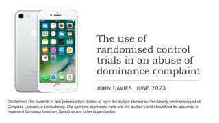 The use of
randomised control
trials in an abuse of
dominance complaint
JOHN DAVIES, JUNE 2023
Disclaimer: The material in this presentation relates to work the author carried out for Spotify while employed at
Compass Lexecon, a consultancy. The opinions expressed here are the author’s and should not be assumed to
represent Compass Lexecon, Spotify or any other organisation.
 