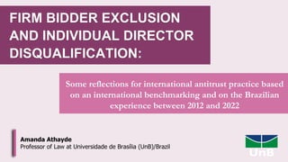 FIRM BIDDER EXCLUSION
AND INDIVIDUAL DIRECTOR
DISQUALIFICATION:
Some reflections for international antitrust practice based
on an international benchmarking and on the Brazilian
experience between 2012 and 2022
Amanda Athayde
Professor of Law at Universidade de Brasília (UnB)/Brazil
 