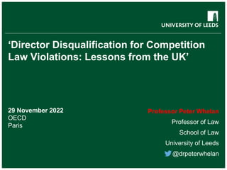 ‘Director Disqualification for Competition
Law Violations: Lessons from the UK’
29 November 2022
OECD
Paris
Professor Peter Whelan
Professor of Law
School of Law
University of Leeds
@drpeterwhelan
 