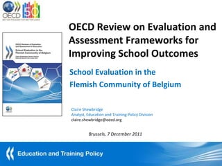 OECD Review on Evaluation and
Assessment Frameworks for
Improving School Outcomes
School Evaluation in the
Flemish Community of Belgium

Claire Shewbridge
Analyst, Education and Training Policy Division
claire.shewbridge@oecd.org


          Brussels, 7 December 2011
 