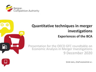 Quantitative techniques in merger
investigations
Experiences of the BCA
Presentation for the OECD GFC roundtable on
Economic Analysis in Merger Investigations
9 December 2020
Griet Jans, chief economist a.i.
 