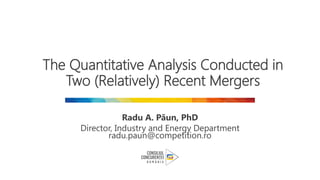 The Quantitative Analysis Conducted in
Two (Relatively) Recent Mergers
Radu A. Păun, PhD
Director, Industry and Energy Department
radu.paun@competition.ro
 
