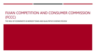 FIJIAN COMPETITION AND CONSUMER COMMISSION
(FCCC)
THE ROLE OF ECONOMISTS IN MERGER TEAMS AND QUALITATIVE EVIDENCE REVIEW
1
 