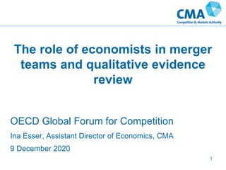 The role of economists in merger
teams and qualitative evidence
review
1
OECD Global Forum for Competition
Ina Esser, Assistant Director of Economics, CMA
9 December 2020
 