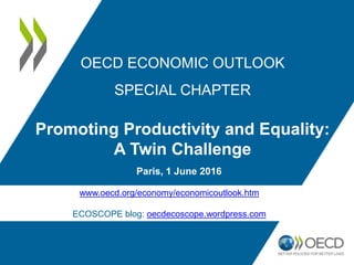 Paris, 1 June 2016
OECD ECONOMIC OUTLOOK
SPECIAL CHAPTER
Promoting Productivity and Equality:
A Twin Challenge
www.oecd.org/economy/economicoutlook.htm
ECOSCOPE blog: oecdecoscope.wordpress.com
 