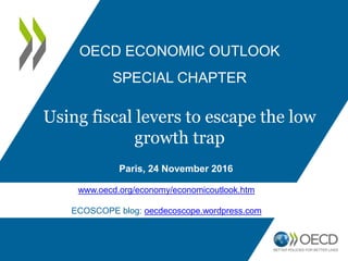 Paris, 24 November 2016
OECD ECONOMIC OUTLOOK
SPECIAL CHAPTER
Using fiscal levers
to escape the low-growth trap
www.oecd.org/eco/using-fiscal-levers-to-escape-the-low-growth-trap.htm
ECOSCOPE blog: oecdecoscope.wordpress.com
 
