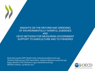 INSIGHTS ON THE REFORM AND GREENING
OF ENVIRONMENTALLY HARMFUL SUBSIDIES
AND
OECD METHODS FOR MEASURING GOVERNMENT
SUPPORT TO AGRICULTURE AND TO FISHERIES
Katia Karousakis (ENV Biodiversity, katia.karousakis@oecd.org)
Dimitris Diakosavvas (TAD Agriculture, dimitris.diakosavvas@oecd.org)
Roger Martini (TAD Fisheries, roger.martini@oecd.org)
BIOFIN webinar, 29 March 2017
 