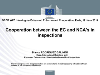 Blanca RODRIGUEZ GALINDO
Head, International Relations Unit
European Commission, Directorate-General for Competition
The views expressed in this presentation are personal and do not necessarily reflect the official
position of the European Commission
OECD WP3 Hearing on Enhanced Enforcement Cooperation, Paris, 17 June 2014
Cooperation between the EC and NCA's in
inspections
 