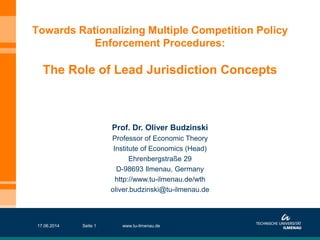 Towards Rationalizing Multiple Competition Policy
Enforcement Procedures:
The Role of Lead Jurisdiction Concepts
Prof. Dr. Oliver Budzinski
Professor of Economic Theory
Institute of Economics (Head)
Ehrenbergstraße 29
D-98693 Ilmenau, Germany
http://www.tu-ilmenau.de/wth
oliver.budzinski@tu-ilmenau.de
17.06.2014 www.tu-ilmenau.deSeite 1
 