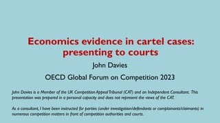 Economics evidence in cartel cases:
presenting to courts
John Davies
OECD Global Forum on Competition 2023
John Davies is a Member of the UK Competition AppealTribunal (CAT) and an Independent Consultant. This
presentation was prepared in a personal capacity and does not represent the views of the CAT.
As a consultant, I have been instructed for parties (under investigation/defendants or complainants/claimants) in
numerous competition matters in front of competition authorities and courts.
 