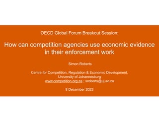 OECD Global Forum Breakout Session:
How can competition agencies use economic evidence
in their enforcement work
Simon Roberts
Centre for Competition, Regulation & Economic Development,
University of Johannesburg
www.competition.org.za ; sroberts@uj.ac.za
8 December 2023
 