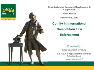 11GAI.GMU.EDU 1
Presented by
Judge Douglas H. Ginsburg
U.S. Court of Appeals for the District of
Columbia Circuit
Organization for Economic Development &
Cooperation
Paris, France
December 5, 2017
Comity in International
Competition Law
Enforcement
Copyright by the author (2017)
 