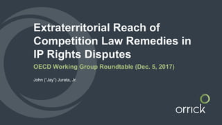 Extraterritorial Reach of
Competition Law Remedies in
IP Rights Disputes
OECD Working Group Roundtable (Dec. 5, 2017)
John (“Jay”) Jurata, Jr.
 