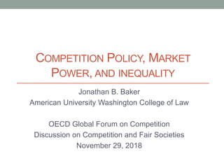 COMPETITION POLICY, MARKET
POWER, AND INEQUALITY
Jonathan B. Baker
American University Washington College of Law
OECD Global Forum on Competition
Discussion on Competition and Fair Societies
November 29, 2018
 