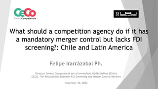 What should a competition agency do if it has
a mandatory merger control but lacks FDI
screening?: Chile and Latin America
Felipe Irarrázabal Ph.
Director Centro Competencia de la Universidad Adolfo Ibáñez (Chile)
OECD, The Relationship Between FDI Screening and Merger Control Reviews
November 30, 2022
 