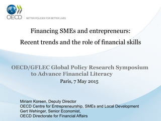 Financing SMEs and entrepreneurs:
Recent trends and the role of financial skills
OECD/GFLEC Global Policy Research Symposium
to Advance Financial Literacy
Paris, 7 May 2015
Miriam Koreen, Deputy Director
OECD Centre for Entrepreneurship, SMEs and Local Development
Gert Wehinger, Senior Economist,
OECD Directorate for Financial Affairs
 