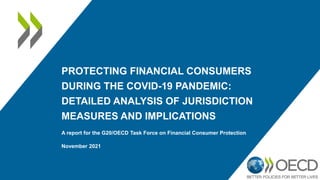 PROTECTING FINANCIAL CONSUMERS
DURING THE COVID-19 PANDEMIC:
DETAILED ANALYSIS OF JURISDICTION
MEASURES AND IMPLICATIONS
A report for the G20/OECD Task Force on Financial Consumer Protection
November 2021
 