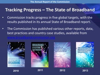 Tracking Progress – The State of Broadband
• Commission tracks progress in five global targets, with the
results published in its annual State of Broadband report.
• The Commission has published various other reports, data,
best practices and country case studies, available from
www.broadbandcommission.org
The Annual Report of the Commission
2010 2011 2012 2013
 