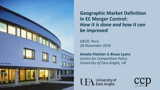 Bea
Geographic Market Definition
in EC Merger Control:
How it is done and how it can
be improved
OECD, Paris
28 November 2016
Amelia Fletcher & Bruce Lyons
Centre for Competition Policy
University of East Anglia, UK
 