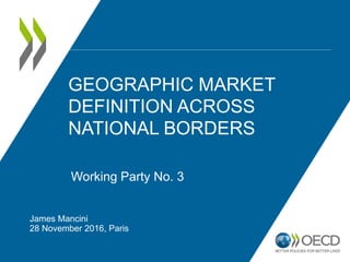GEOGRAPHIC MARKET
DEFINITION ACROSS
NATIONAL BORDERS
James Mancini
28 November 2016, Paris
Working Party No. 3
 