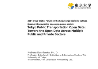 2014 OECD Global Forum on the Knowledge Economy (GFKE) 
Session 6 Encouraging open data across society 
Tokyo Public Transportation Open Data: 
Toward the Open Data Across Multiple 
Public and Private Sectors 
Noboru Koshizuka, Ph. D 
Professor, Interfaculty Initiative in Information Studies, The 
University of Tokyo 
Vice Director, YRP Ubiquitous Networking Lab. 
 