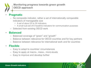 Green Growth indicators
• Pragmatic
– No composite indicator, rather a set of internationally comparable
indicators of manageable size
• A set of about 25 to 30 indicators
• A small sub-set of 6 headline indicators for communication purposes
– Selected from existing OECD work
• Balanced
– Balanced coverage of “green” and “growth”
– Balance between relevance for OECD countries and for key partners
– Balance between relevance for international work and for countries
• Flexible
– Easy to adapt to countries’ circumstances
– Easy to apply at macro-, meso-, micro-levels
– Easy to improve and develop further
Monitoring progress towards green growth
OECD approach
 