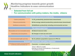 Green Growth indicators
Monitoring progress towards green growth
Headline indicators to ease communication
Environmental and resource productivity
1. CO2 productivity (production-based, demand-based)
3. Multifactor productivity including environmental services
2. Non-energy material productivity (production-based, demand-based)
Carbon productivity
Resource productivity
Multifactor productivity
6. Air pollution (population exposure to PM 2.5)
Environmental quality of life
Environmental health and risks
Economic opportunities and policy responses
Placeholder – no indicator specified
Technology and innovation, environmental goods
and services, prices and transfers, etc.
The natural asset base
4. Natural resource index
5. Changes in land use and cover
Renewable and non-renewable stocks
Biodiversity and ecosystems
“Green” difficult to isolate
Diversity of country circumstances, of instruments
 countries to choose
• Selected from full set
• For communication with policy makers, the media, citizens
 
