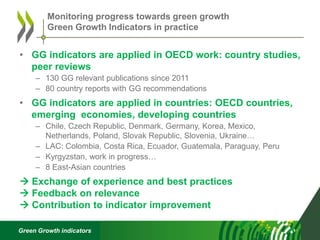 Green Growth indicators
• GG indicators are applied in OECD work: country studies,
peer reviews
– 130 GG relevant publications since 2011
– 80 country reports with GG recommendations
• GG indicators are applied in countries: OECD countries,
emerging economies, developing countries
– Chile, Czech Republic, Denmark, Germany, Korea, Mexico,
Netherlands, Poland, Slovak Republic, Slovenia, Ukraine…
– LAC: Colombia, Costa Rica, Ecuador, Guatemala, Paraguay, Peru
– Kyrgyzstan, work in progress…
– 8 East-Asian countries
 Exchange of experience and best practices
 Feedback on relevance
 Contribution to indicator improvement
Monitoring progress towards green growth
Green Growth Indicators in practice
 