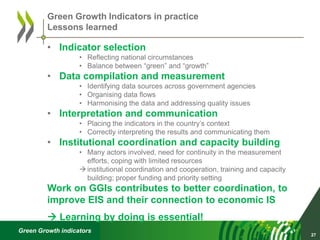 Green Growth indicators
• Indicator selection
• Reflecting national circumstances
• Balance between “green” and “growth”
• Data compilation and measurement
• Identifying data sources across government agencies
• Organising data flows
• Harmonising the data and addressing quality issues
• Interpretation and communication
• Placing the indicators in the country’s context
• Correctly interpreting the results and communicating them
• Institutional coordination and capacity building
• Many actors involved, need for continuity in the measurement
efforts, coping with limited resources
 institutional coordination and cooperation, training and capacity
building; proper funding and priority setting
Work on GGIs contributes to better coordination, to
improve EIS and their connection to economic IS
 Learning by doing is essential!
27
Green Growth Indicators in practice
Lessons learned
 