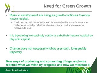Green Growth indicators
• Risks to development are rising as growth continues to erode
natural capital.
– If left unchecked, this would mean increased water scarcity, resource
bottlenecks, greater pollution, climate change, and unrecoverable
biodiversity loss.
• It is becoming increasingly costly to substitute natural capital by
physical capital.
• Change does not necessarily follow a smooth, foreseeable
trajectory.
New ways of producing and consuming things, and even
redefine what we mean by progress and how we measure it
Need for Green Growth
 
