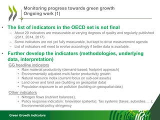 Green Growth indicators
• The list of indicators in the OECD set is not final
– About 20 indicators are measurable at varying degrees of quality and regularly published
(2011, 2014, 2017)
– Some indicators are not yet fully measurable, but kept to drive measurement agenda
– List of indicators will need to evolve accordingly if better data is available.
• Further develop the indicators (methodologies, underlying
data, interpretation)
GG headline indicators
• Raw material productivity (demand-based; footprint approach)
• Environmentally adjusted multi-factor productivity growth
• Natural resource index (current focus on sub-soil assets)
• Land cover and land use (building on geospatial data)
• Population exposure to air pollution (building on geospatial data)
Other indicators
• Nitrogen flows (nutrient balances),
• Policy response indicators: Innovation (patents); Tax systems (taxes, subsidies, …);
Environmental policy stringency
Monitoring progress towards green growth
Ongoing work (1)
 