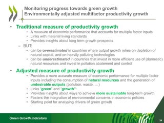 Green Growth indicators
• Traditional measure of productivity growth
• A measure of economic performance that accounts for multiple factor inputs
• Links with material living standards
• Provides insights about long term growth prospects
– BUT:
• can be overestimated in countries where output growth relies on depletion of
natural capital, and on heavily polluting technologies
• can be underestimated in countries that invest in more efficient use of (domestic)
natural resources and invest in pollution abatement and control
• Adjusted measure of productivity growth
• Provides a more accurate measure of economic performance for multiple factor
inputs including the consumption of natural resources and the generation of
undesirable outputs (pollution, waste, …)
• Links “green” and “growth”:
• Provides insights about ways to achieve more sustainable long-term growth
• Fosters the integration of environmental concerns in economic policies
• Starting point for analysing drivers of green growth
34
Monitoring progress towards green growth
Environmentally adjusted multifactor productivity growth
 