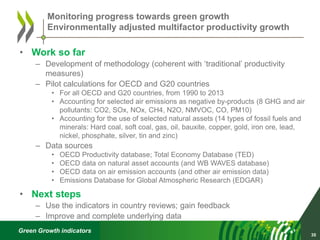 Green Growth indicators
• Work so far
– Development of methodology (coherent with ‘traditional’ productivity
measures)
– Pilot calculations for OECD and G20 countries
• For all OECD and G20 countries, from 1990 to 2013
• Accounting for selected air emissions as negative by-products (8 GHG and air
pollutants: CO2, SOx, NOx, CH4, N2O, NMVOC, CO, PM10)
• Accounting for the use of selected natural assets (14 types of fossil fuels and
minerals: Hard coal, soft coal, gas, oil, bauxite, copper, gold, iron ore, lead,
nickel, phosphate, silver, tin and zinc)
– Data sources
• OECD Productivity database; Total Economy Database (TED)
• OECD data on natural asset accounts (and WB WAVES database)
• OECD data on air emission accounts (and other air emission data)
• Emissions Database for Global Atmospheric Research (EDGAR)
• Next steps
– Use the indicators in country reviews; gain feedback
– Improve and complete underlying data
35
Monitoring progress towards green growth
Environmentally adjusted multifactor productivity growth
 