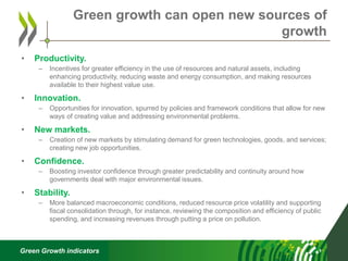 Green Growth indicators
• Productivity.
– Incentives for greater efficiency in the use of resources and natural assets, including
enhancing productivity, reducing waste and energy consumption, and making resources
available to their highest value use.
• Innovation.
– Opportunities for innovation, spurred by policies and framework conditions that allow for new
ways of creating value and addressing environmental problems.
• New markets.
– Creation of new markets by stimulating demand for green technologies, goods, and services;
creating new job opportunities.
• Confidence.
– Boosting investor confidence through greater predictability and continuity around how
governments deal with major environmental issues.
• Stability.
– More balanced macroeconomic conditions, reduced resource price volatility and supporting
fiscal consolidation through, for instance, reviewing the composition and efficiency of public
spending, and increasing revenues through putting a price on pollution.
Green growth can open new sources of
growth
 
