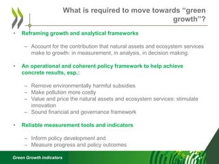 Green Growth indicators
• Reframing growth and analytical frameworks
– Account for the contribution that natural assets and ecosystem services
make to growth: in measurement, in analysis, in decision making.
• An operational and coherent policy framework to help achieve
concrete results, esp.:
– Remove environmentally harmful subsidies
– Make pollution more costly
– Value and price the natural assets and ecosystem services: stimulate
innovation
– Sound financial and governance framework
• Reliable measurement tools and indicators
– Inform policy development and
– Measure progress and policy outcomes
What is required to move towards “green
growth”?
 