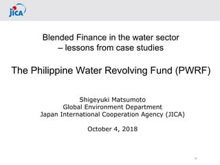 0
Blended Finance in the water sector
– lessons from case studies
The Philippine Water Revolving Fund (PWRF)
Shigeyuki Matsumoto
Global Environment Department
Japan International Cooperation Agency (JICA)
October 4, 2018
 