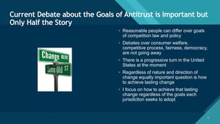 Click to edit Master title style
6
Current Debate about the Goals of Antitrust is Important but
Only Half the Story
6
• Reasonable people can differ over goals
of competition law and policy
• Debates over consumer welfare,
competitive process, fairness, democracy,
are not going away
• There is a progressive turn in the United
States at the moment
• Regardless of nature and direction of
change equally important question is how
to achieve lasting change
• I focus on how to achieve that lasting
change regardless of the goals each
jurisdiction seeks to adopt
 