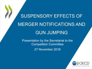 SUSPENSORY EFFECTS OF
MERGER NOTIFICATIONS AND
GUN JUMPING
Presentation by the Secretariat to the
Competition Committee
27 November 2018
 
