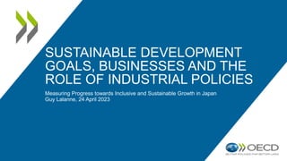 SUSTAINABLE DEVELOPMENT
GOALS, BUSINESSES AND THE
ROLE OF INDUSTRIAL POLICIES
Measuring Progress towards Inclusive and Sustainable Growth in Japan
Guy Lalanne, 24 April 2023
 