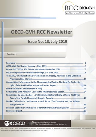 1No 13
OECD-GVH RCC Newsletter
Issue No. 13, July 2019
DISCLAIMER: The RCC is not responsible for the accuracy of information provided by the articles’ authors. Information provided in this publication is for
information purposes only and does not constitute professional or legal advice.
Foreword ................................................................................................................ 2
OECD-GVH RCC Events January – May 2019............................................................... 3
Future OECD-GVH RCC Events September-December 2019 ........................................ 7
OECD Competition Committee Meetings, 3-7 June 2019............................................ 8
The AMCU’s Competition Enforcement and Advocacy Activities in the Ukrainian
Pharmaceutical Markets .....................................................................................11
Competition Enforcement in the Pharmaceutical Sector: The Case for Turkey in
Light of the Turkish Pharmaceutical Sector Report..............................................16
Pharma Antitrust Enforcement in Italy......................................................................20
Compliance With Antitrust Laws in the Pharmaceutical Sector .................................24
Restrictions By State Bodies – Are Recommendations Really a Useful Tool? The
Case of the Parallel Import of Drugs in Georgia...................................................27
Market Definition in the Pharmaceutical Sector: The Experience of the Serbian
Merger Control ...................................................................................................30
Eurasian Economic Commission - Supranational Antitrust Regulator ........................34
Literature Digest.......................................................................................................37
Contents
 