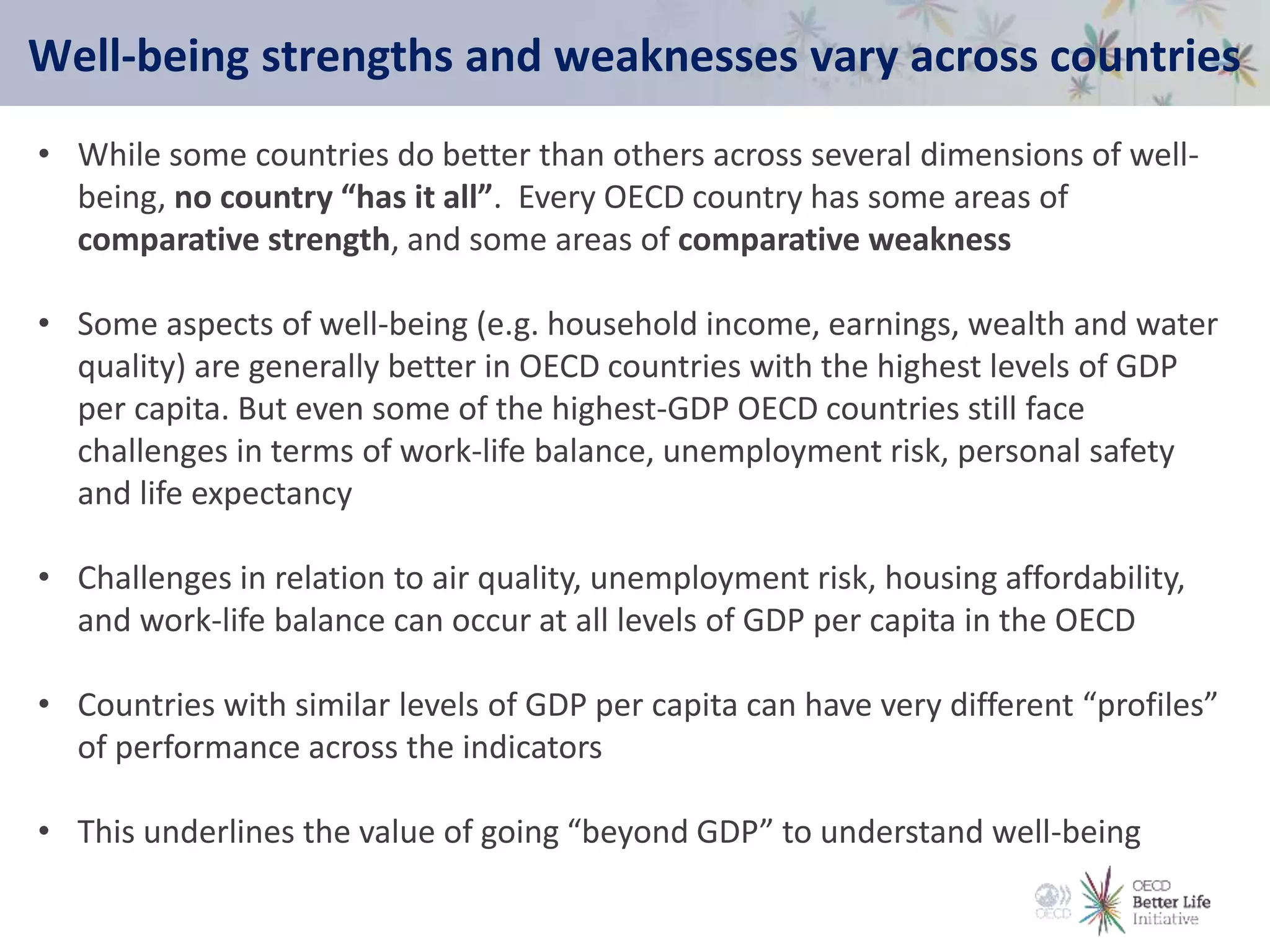 Well-being strengths and weaknesses vary across countries
• While some countries do better than others across several dimensions of well-
being, no country “has it all”. Every OECD country has some areas of
comparative strength, and some areas of comparative weakness
• Some aspects of well-being (e.g. household income, earnings, wealth and water
quality) are generally better in OECD countries with the highest levels of GDP
per capita. But even some of the highest-GDP OECD countries still face
challenges in terms of work-life balance, unemployment risk, personal safety
and life expectancy
• Challenges in relation to air quality, unemployment risk, housing affordability,
and work-life balance can occur at all levels of GDP per capita in the OECD
• Countries with similar levels of GDP per capita can have very different “profiles”
of performance across the indicators
• This underlines the value of going “beyond GDP” to understand well-being
 